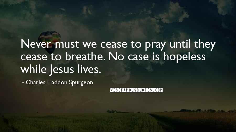 Charles Haddon Spurgeon Quotes: Never must we cease to pray until they cease to breathe. No case is hopeless while Jesus lives.