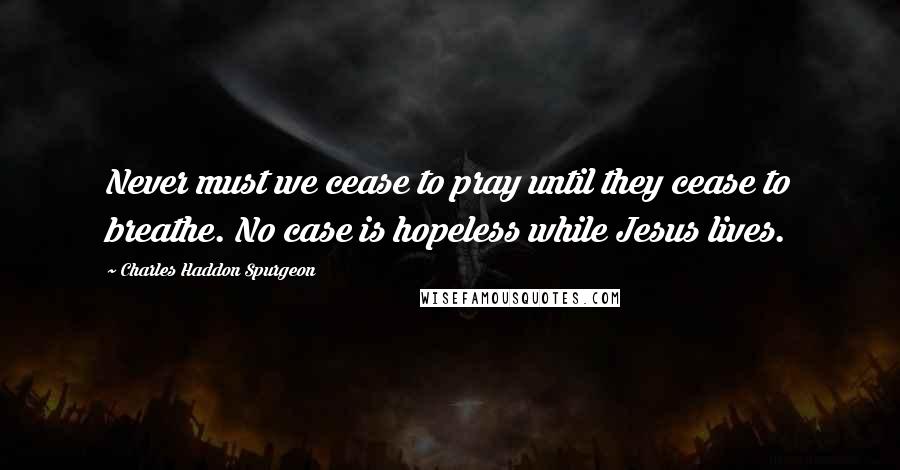 Charles Haddon Spurgeon Quotes: Never must we cease to pray until they cease to breathe. No case is hopeless while Jesus lives.