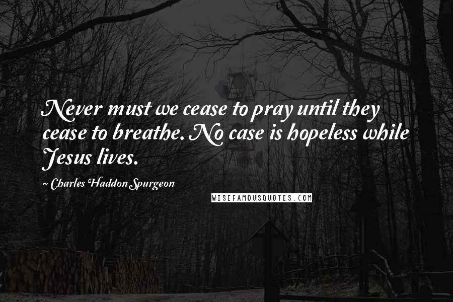 Charles Haddon Spurgeon Quotes: Never must we cease to pray until they cease to breathe. No case is hopeless while Jesus lives.