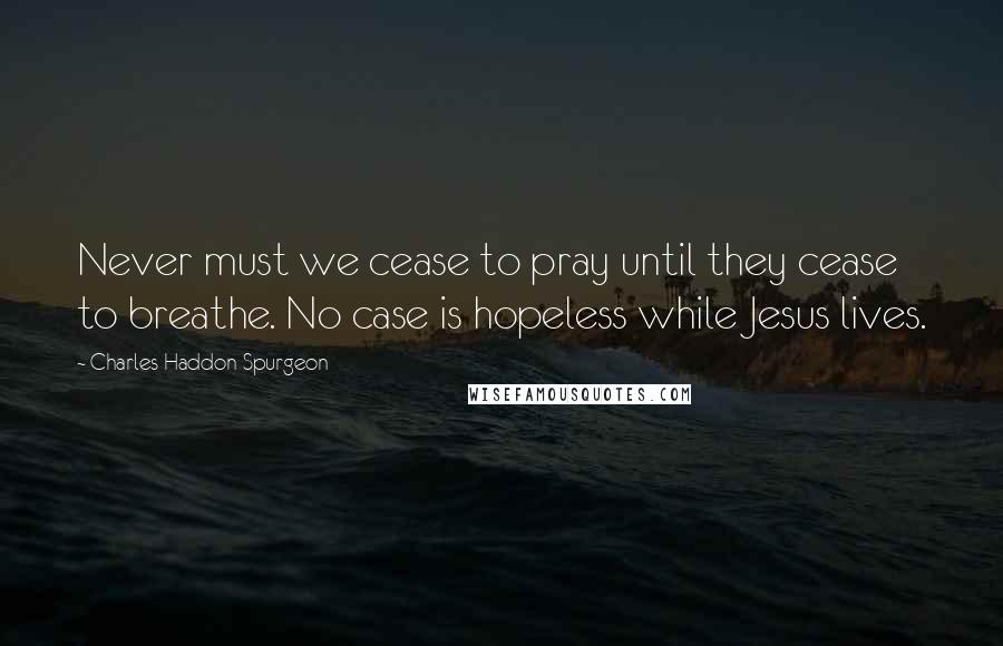 Charles Haddon Spurgeon Quotes: Never must we cease to pray until they cease to breathe. No case is hopeless while Jesus lives.