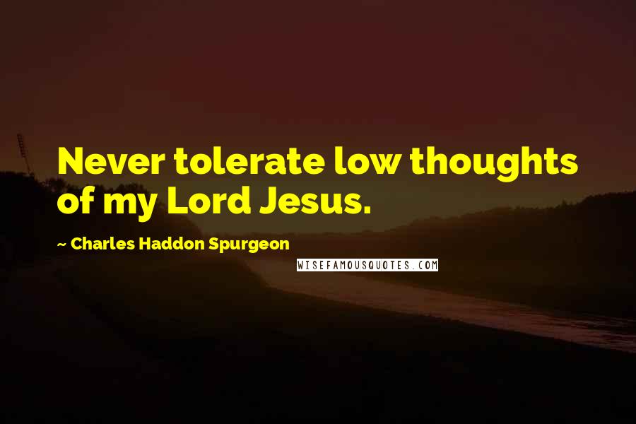 Charles Haddon Spurgeon Quotes: Never tolerate low thoughts of my Lord Jesus.