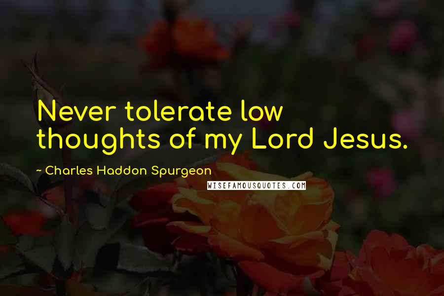 Charles Haddon Spurgeon Quotes: Never tolerate low thoughts of my Lord Jesus.