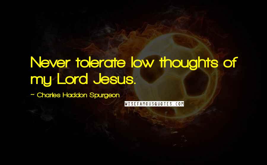 Charles Haddon Spurgeon Quotes: Never tolerate low thoughts of my Lord Jesus.