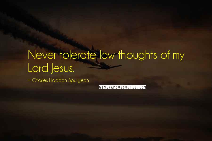 Charles Haddon Spurgeon Quotes: Never tolerate low thoughts of my Lord Jesus.