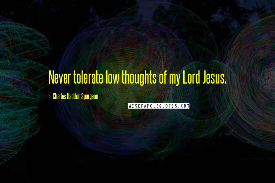 Charles Haddon Spurgeon Quotes: Never tolerate low thoughts of my Lord Jesus.