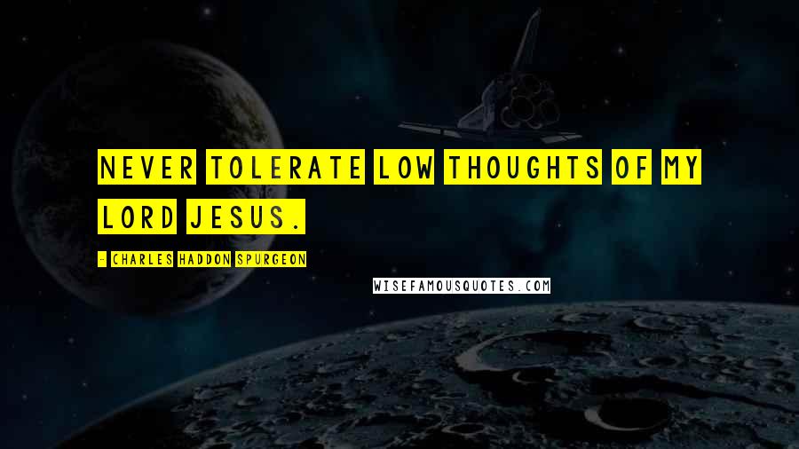 Charles Haddon Spurgeon Quotes: Never tolerate low thoughts of my Lord Jesus.