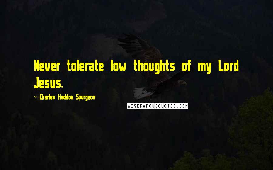 Charles Haddon Spurgeon Quotes: Never tolerate low thoughts of my Lord Jesus.