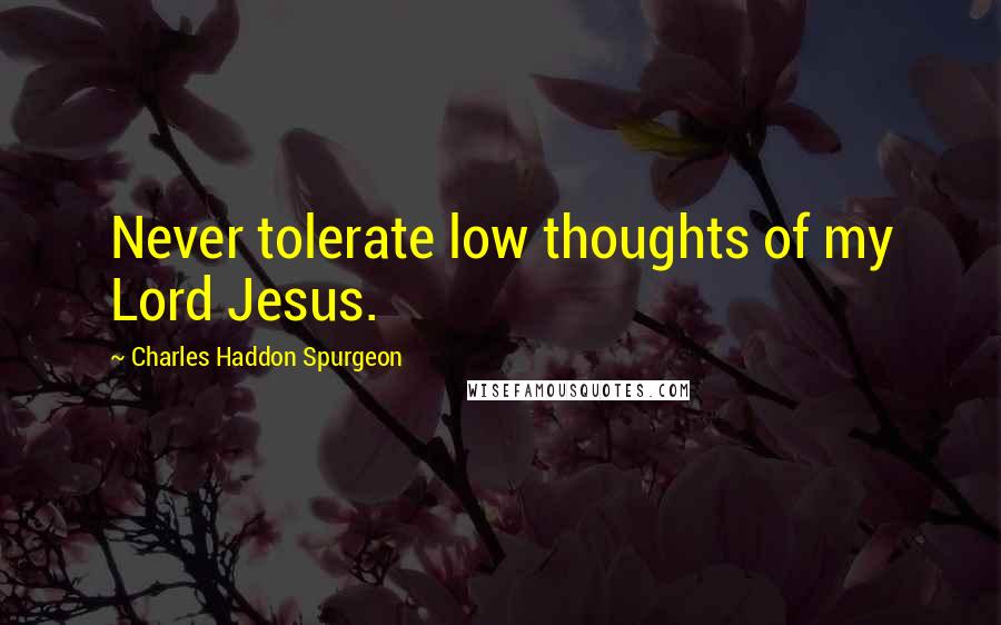 Charles Haddon Spurgeon Quotes: Never tolerate low thoughts of my Lord Jesus.