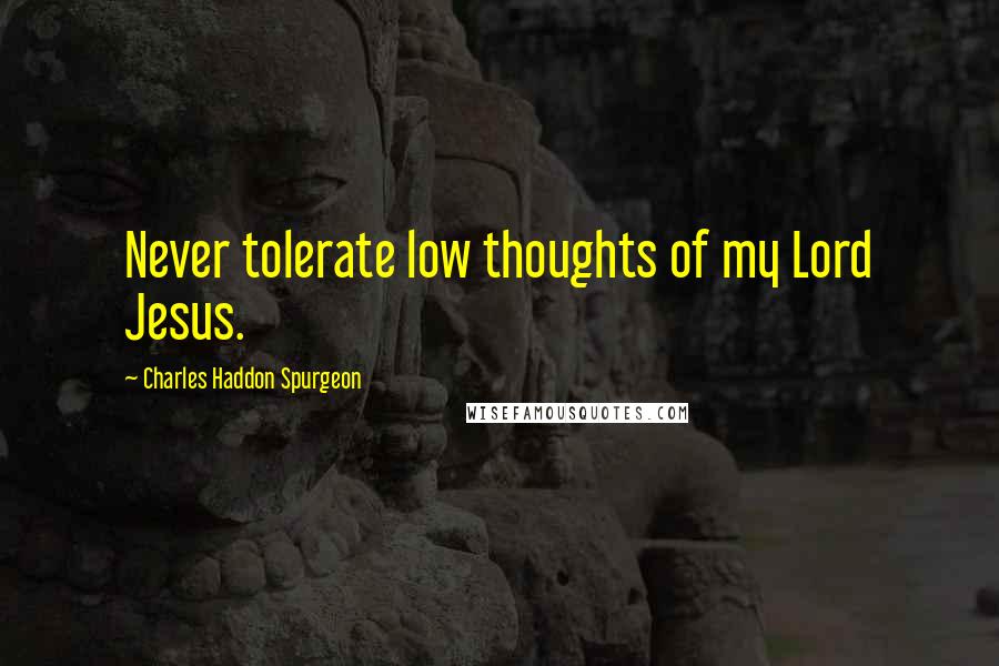 Charles Haddon Spurgeon Quotes: Never tolerate low thoughts of my Lord Jesus.