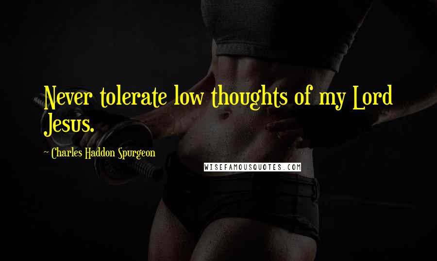 Charles Haddon Spurgeon Quotes: Never tolerate low thoughts of my Lord Jesus.