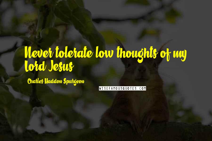 Charles Haddon Spurgeon Quotes: Never tolerate low thoughts of my Lord Jesus.