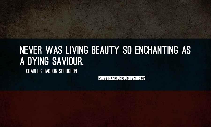 Charles Haddon Spurgeon Quotes: Never was living beauty so enchanting as a dying Saviour.