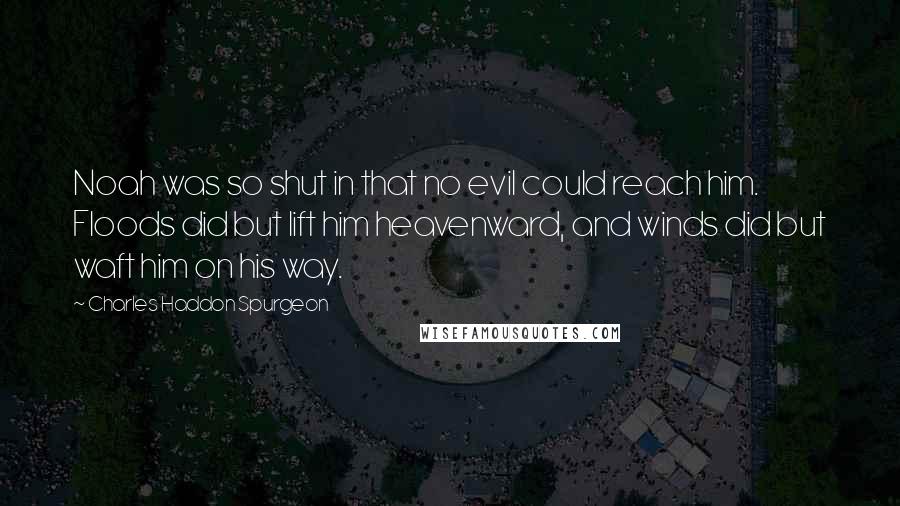 Charles Haddon Spurgeon Quotes: Noah was so shut in that no evil could reach him. Floods did but lift him heavenward, and winds did but waft him on his way.