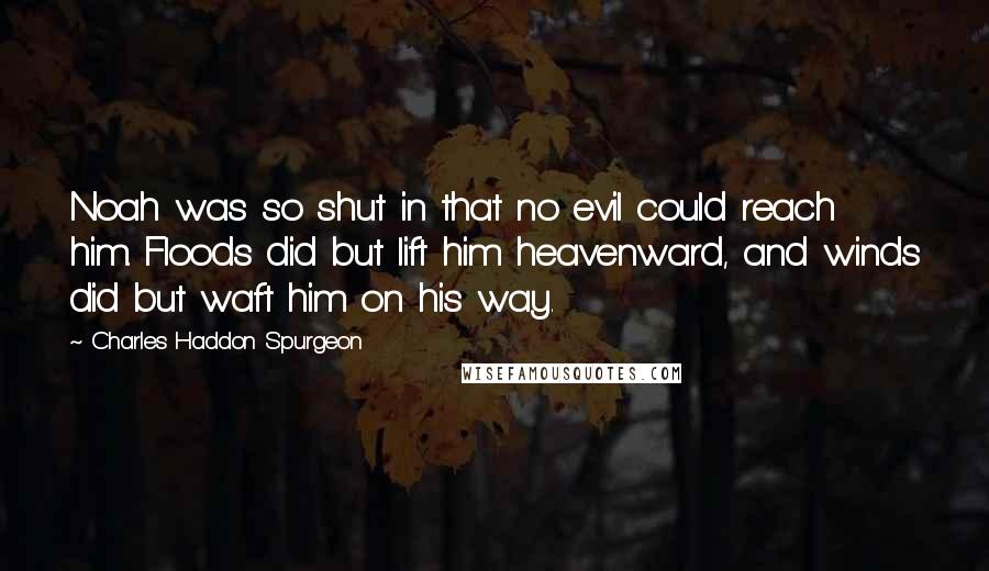 Charles Haddon Spurgeon Quotes: Noah was so shut in that no evil could reach him. Floods did but lift him heavenward, and winds did but waft him on his way.