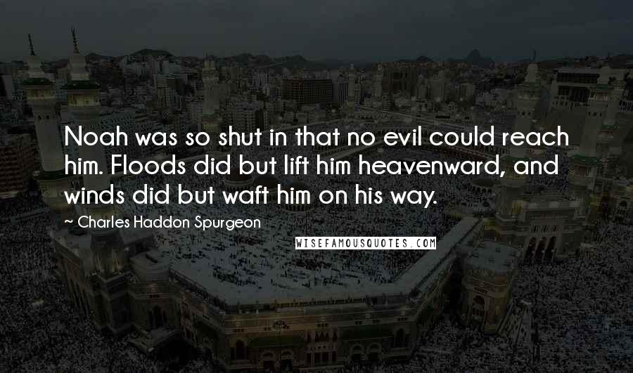 Charles Haddon Spurgeon Quotes: Noah was so shut in that no evil could reach him. Floods did but lift him heavenward, and winds did but waft him on his way.