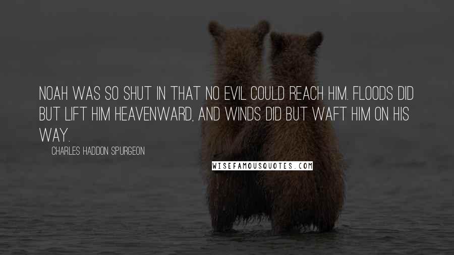 Charles Haddon Spurgeon Quotes: Noah was so shut in that no evil could reach him. Floods did but lift him heavenward, and winds did but waft him on his way.