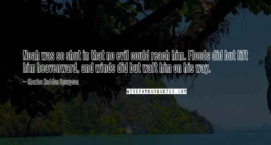 Charles Haddon Spurgeon Quotes: Noah was so shut in that no evil could reach him. Floods did but lift him heavenward, and winds did but waft him on his way.