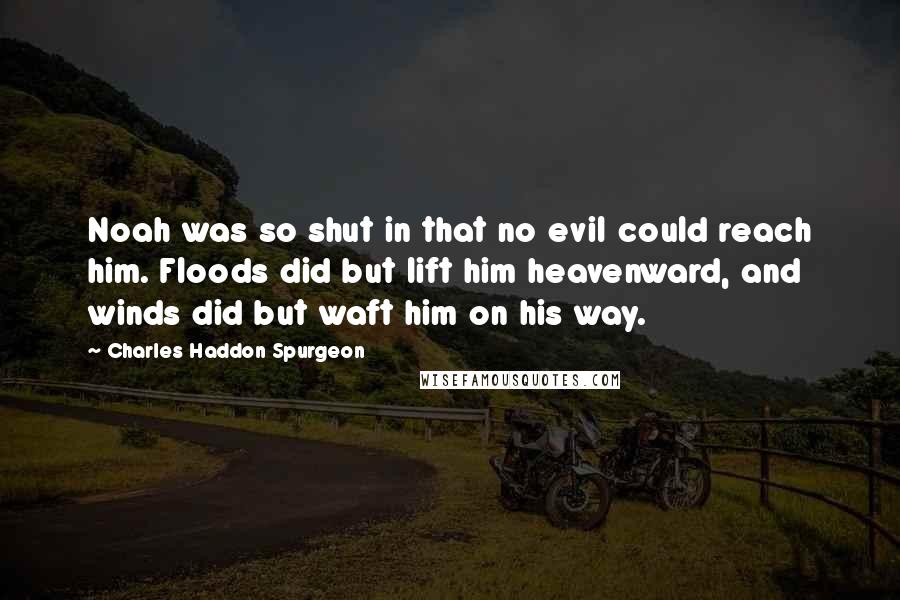 Charles Haddon Spurgeon Quotes: Noah was so shut in that no evil could reach him. Floods did but lift him heavenward, and winds did but waft him on his way.