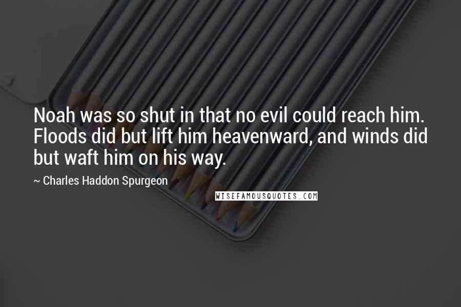 Charles Haddon Spurgeon Quotes: Noah was so shut in that no evil could reach him. Floods did but lift him heavenward, and winds did but waft him on his way.