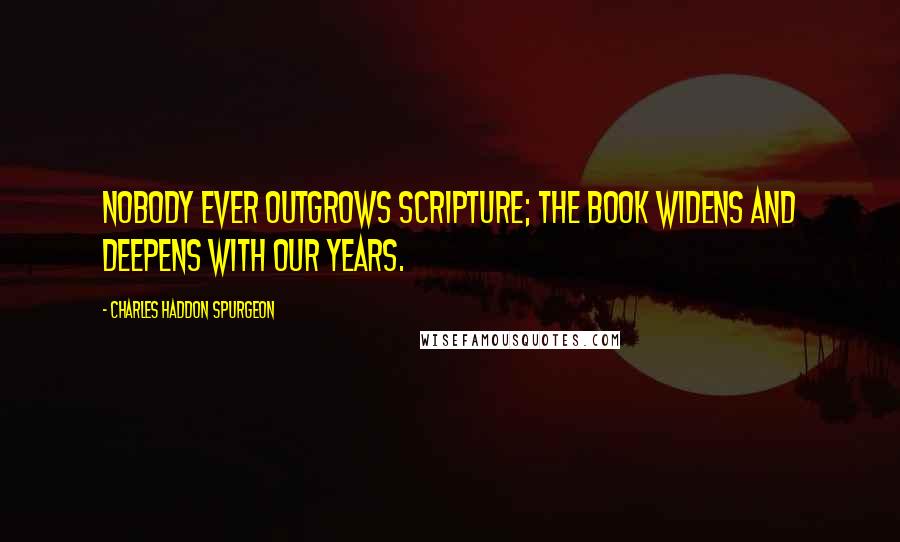 Charles Haddon Spurgeon Quotes: Nobody ever outgrows Scripture; the book widens and deepens with our years.