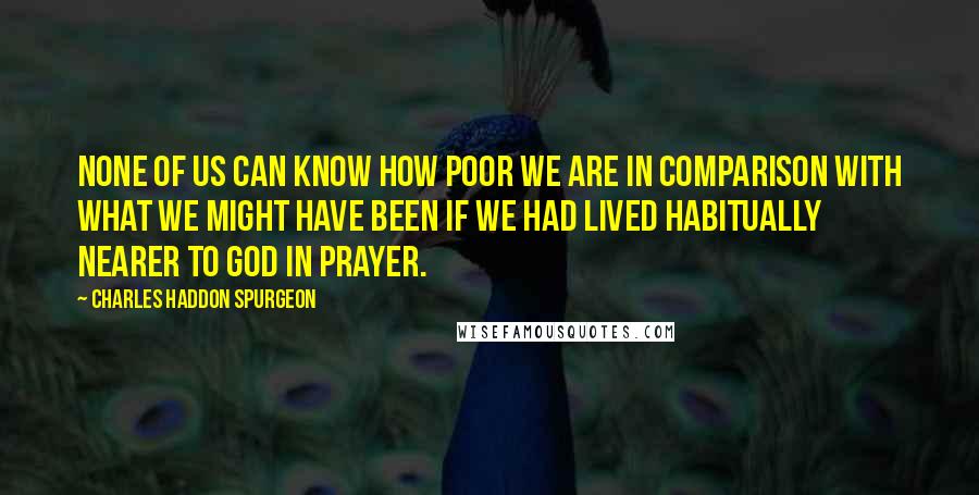 Charles Haddon Spurgeon Quotes: None of us can know how poor we are in comparison with what we might have been if we had lived habitually nearer to God in prayer.