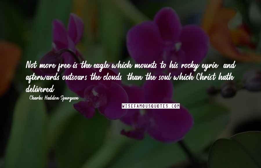 Charles Haddon Spurgeon Quotes: Not more free is the eagle which mounts to his rocky eyrie, and afterwards outsoars the clouds, than the soul which Christ hath delivered.