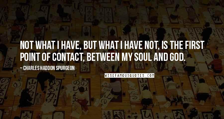 Charles Haddon Spurgeon Quotes: Not what I have, but what I have not, is the first point of contact, between my soul and God.