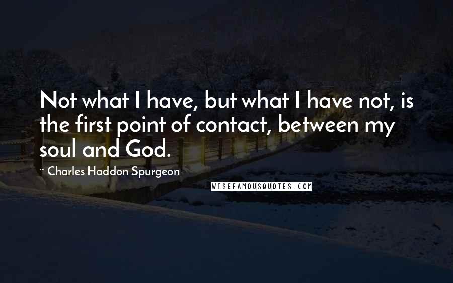 Charles Haddon Spurgeon Quotes: Not what I have, but what I have not, is the first point of contact, between my soul and God.
