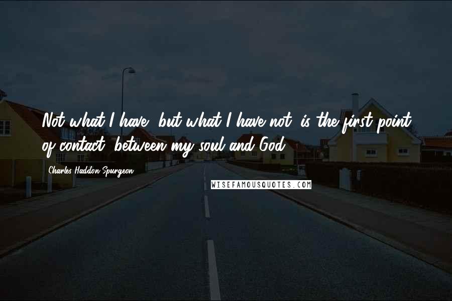 Charles Haddon Spurgeon Quotes: Not what I have, but what I have not, is the first point of contact, between my soul and God.