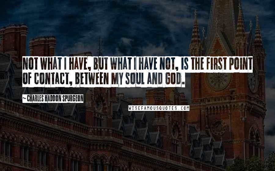 Charles Haddon Spurgeon Quotes: Not what I have, but what I have not, is the first point of contact, between my soul and God.