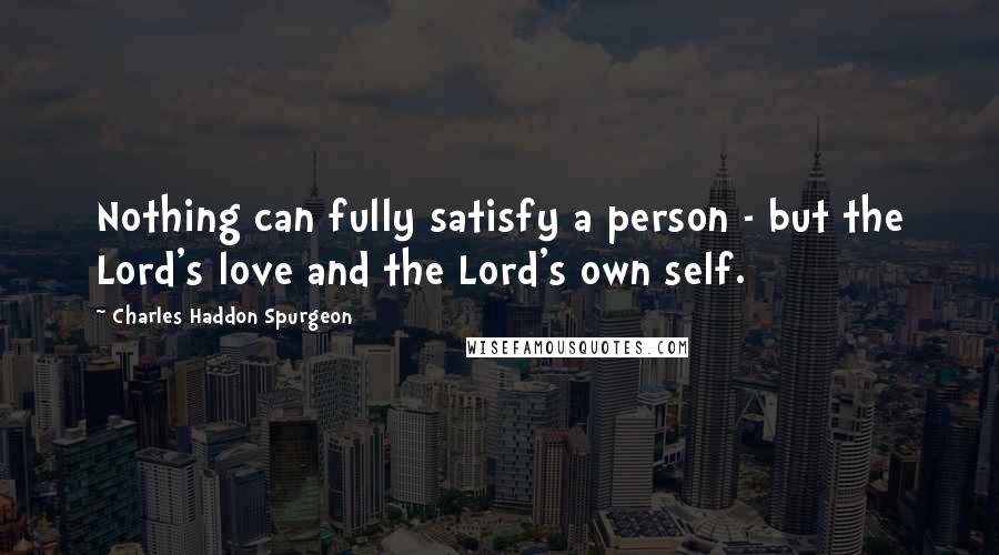 Charles Haddon Spurgeon Quotes: Nothing can fully satisfy a person - but the Lord's love and the Lord's own self.