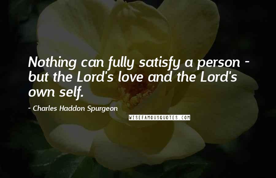 Charles Haddon Spurgeon Quotes: Nothing can fully satisfy a person - but the Lord's love and the Lord's own self.