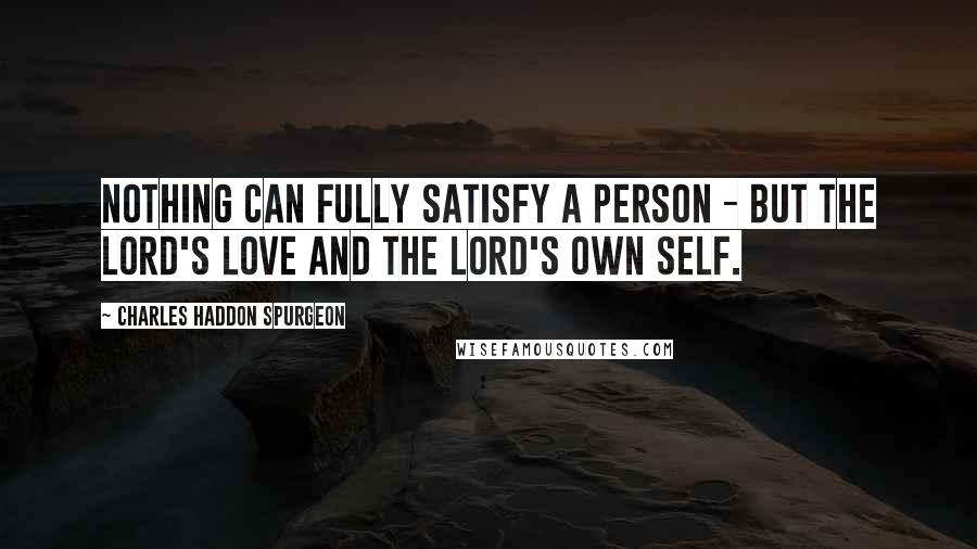 Charles Haddon Spurgeon Quotes: Nothing can fully satisfy a person - but the Lord's love and the Lord's own self.