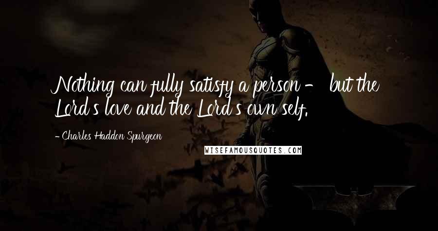 Charles Haddon Spurgeon Quotes: Nothing can fully satisfy a person - but the Lord's love and the Lord's own self.