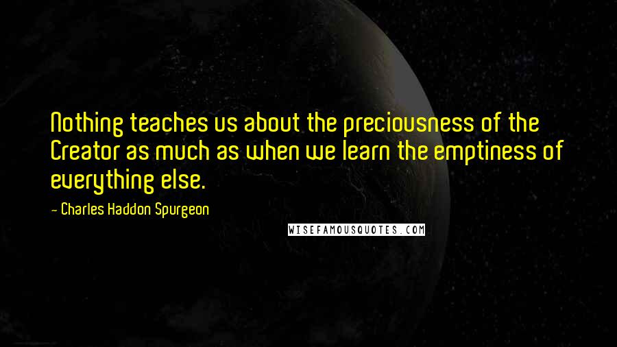 Charles Haddon Spurgeon Quotes: Nothing teaches us about the preciousness of the Creator as much as when we learn the emptiness of everything else.