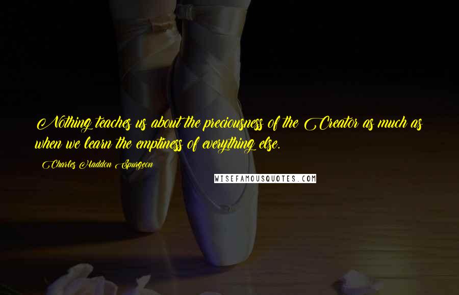 Charles Haddon Spurgeon Quotes: Nothing teaches us about the preciousness of the Creator as much as when we learn the emptiness of everything else.