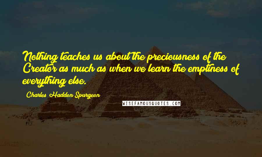 Charles Haddon Spurgeon Quotes: Nothing teaches us about the preciousness of the Creator as much as when we learn the emptiness of everything else.