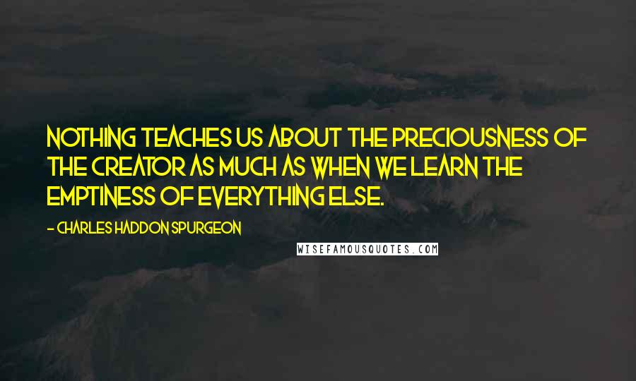 Charles Haddon Spurgeon Quotes: Nothing teaches us about the preciousness of the Creator as much as when we learn the emptiness of everything else.