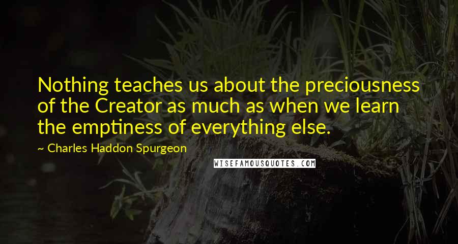 Charles Haddon Spurgeon Quotes: Nothing teaches us about the preciousness of the Creator as much as when we learn the emptiness of everything else.