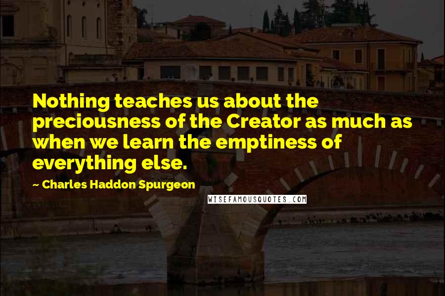 Charles Haddon Spurgeon Quotes: Nothing teaches us about the preciousness of the Creator as much as when we learn the emptiness of everything else.