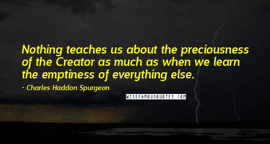 Charles Haddon Spurgeon Quotes: Nothing teaches us about the preciousness of the Creator as much as when we learn the emptiness of everything else.