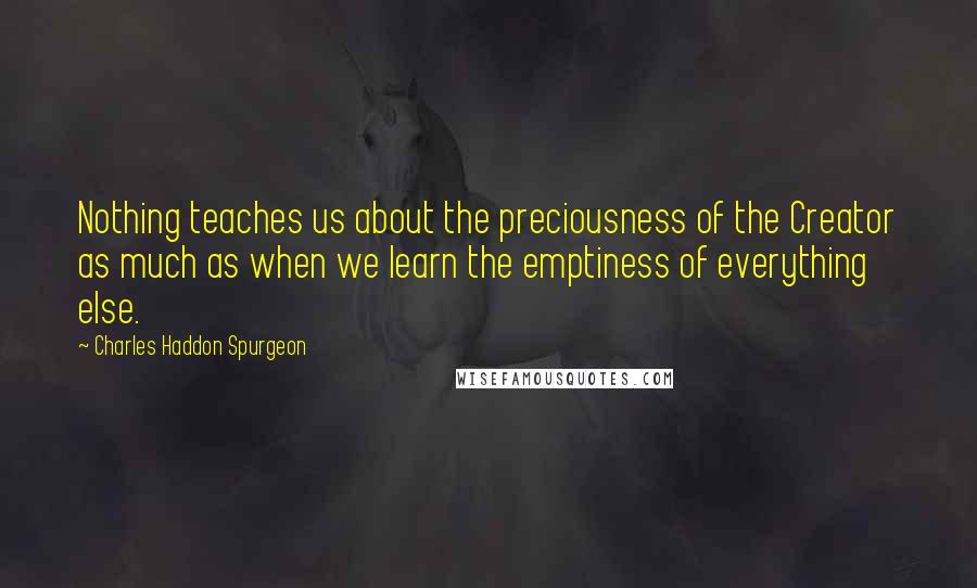 Charles Haddon Spurgeon Quotes: Nothing teaches us about the preciousness of the Creator as much as when we learn the emptiness of everything else.