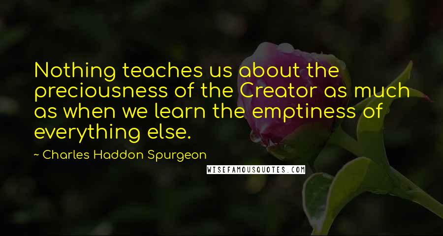 Charles Haddon Spurgeon Quotes: Nothing teaches us about the preciousness of the Creator as much as when we learn the emptiness of everything else.
