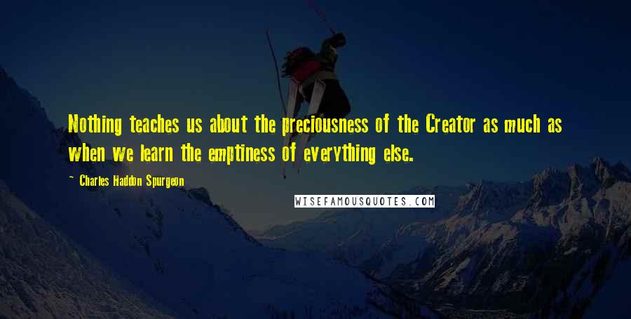 Charles Haddon Spurgeon Quotes: Nothing teaches us about the preciousness of the Creator as much as when we learn the emptiness of everything else.