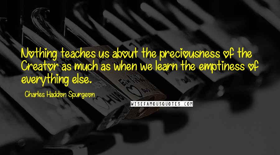 Charles Haddon Spurgeon Quotes: Nothing teaches us about the preciousness of the Creator as much as when we learn the emptiness of everything else.