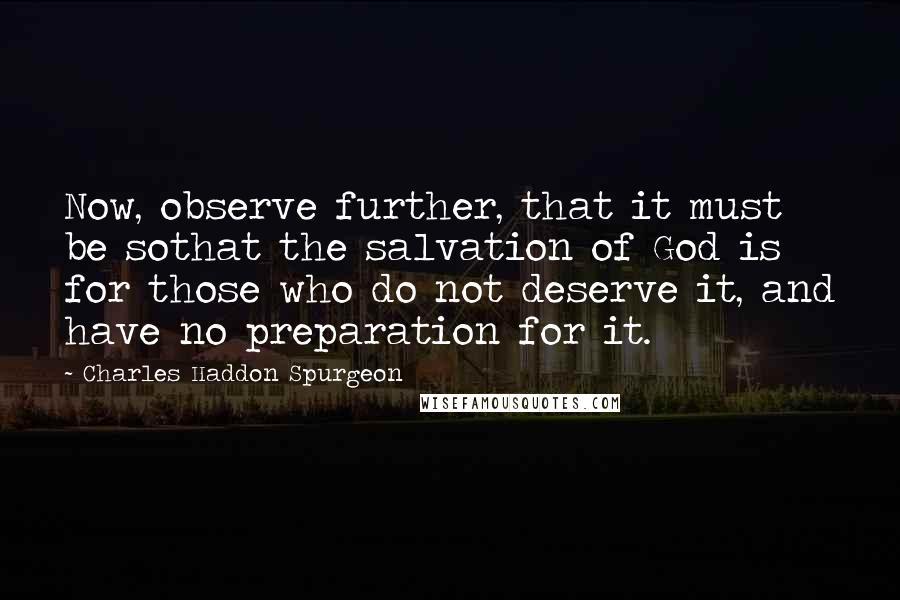 Charles Haddon Spurgeon Quotes: Now, observe further, that it must be sothat the salvation of God is for those who do not deserve it, and have no preparation for it.