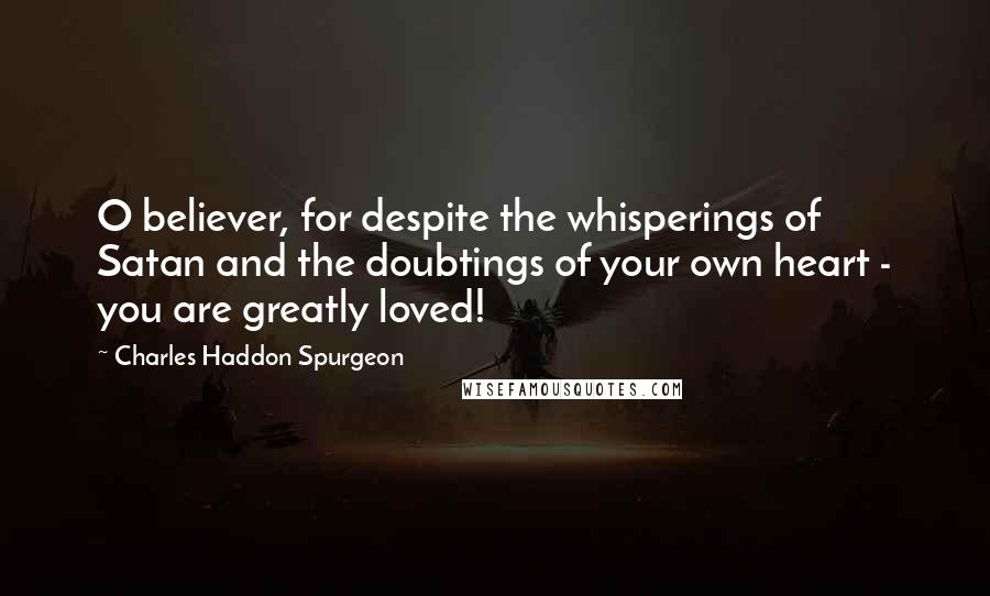 Charles Haddon Spurgeon Quotes: O believer, for despite the whisperings of Satan and the doubtings of your own heart - you are greatly loved!