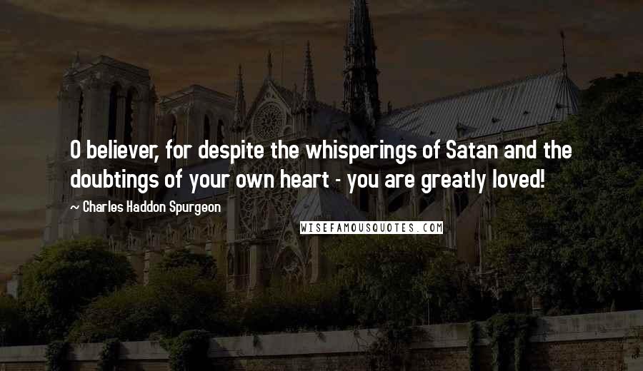 Charles Haddon Spurgeon Quotes: O believer, for despite the whisperings of Satan and the doubtings of your own heart - you are greatly loved!