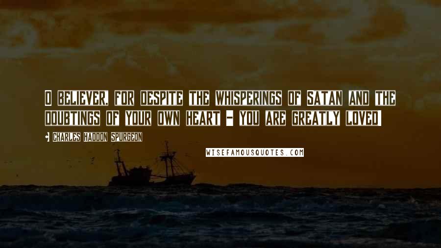 Charles Haddon Spurgeon Quotes: O believer, for despite the whisperings of Satan and the doubtings of your own heart - you are greatly loved!