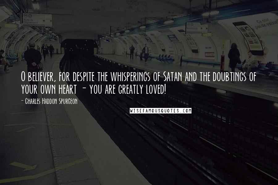 Charles Haddon Spurgeon Quotes: O believer, for despite the whisperings of Satan and the doubtings of your own heart - you are greatly loved!